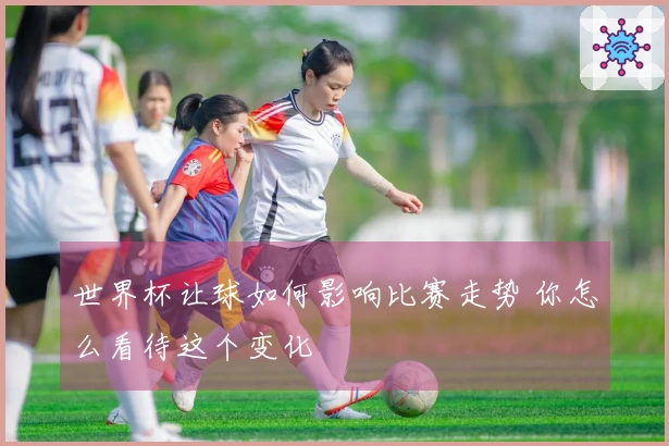 世界杯让球如何影响比赛走势 你怎么看待这个变化